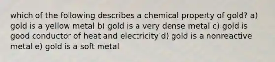 which of the following describes a chemical property of gold? a) gold is a yellow metal b) gold is a very dense metal c) gold is good conductor of heat and electricity d) gold is a nonreactive metal e) gold is a soft metal