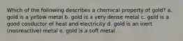 Which of the following describes a chemical property of gold? a. gold is a yellow metal b. gold is a very dense metal c. gold is a good conductor of heat and electricity d. gold is an inert (nonreactive) metal e. gold is a soft metal