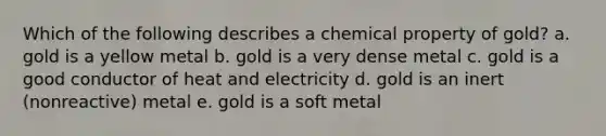 Which of the following describes a chemical property of gold? a. gold is a yellow metal b. gold is a very dense metal c. gold is a good conductor of heat and electricity d. gold is an inert (nonreactive) metal e. gold is a soft metal