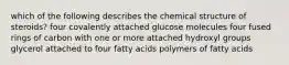 which of the following describes the chemical structure of steroids? four covalently attached glucose molecules four fused rings of carbon with one or more attached hydroxyl groups glycerol attached to four fatty acids polymers of fatty acids