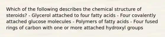 Which of the following describes the chemical structure of steroids? - Glycerol attached to four fatty acids - Four covalently attached glucose molecules - Polymers of fatty acids - Four fused rings of carbon with one or more attached hydroxyl groups