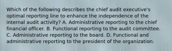 Which of the following describes the chief audit executive's optimal reporting line to enhance the independence of the internal audit activity? A. Administrative reporting to the chief financial officer. B. Functional reporting to the audit committee. C. Administrative reporting to the board. D. Functional and administrative reporting to the president of the organization.