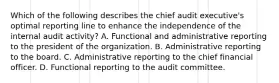 Which of the following describes the chief audit executive's optimal reporting line to enhance the independence of the internal audit activity? A. Functional and administrative reporting to the president of the organization. B. Administrative reporting to the board. C. Administrative reporting to the chief financial officer. D. Functional reporting to the audit committee.