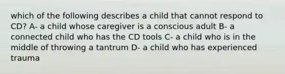 which of the following describes a child that cannot respond to CD? A- a child whose caregiver is a conscious adult B- a connected child who has the CD tools C- a child who is in the middle of throwing a tantrum D- a child who has experienced trauma