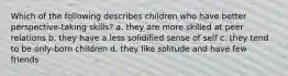 Which of the following describes children who have better perspective-taking skills? a. they are more skilled at peer relations b. they have a less solidified sense of self c. they tend to be only-born children d. they like solitude and have few friends