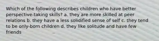 Which of the following describes children who have better perspective-taking skills? a. they are more skilled at peer relations b. they have a less solidified sense of self c. they tend to be only-born children d. they like solitude and have few friends