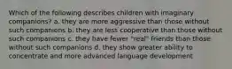 Which of the following describes children with imaginary companions? a. they are more aggressive than those without such companions b. they are less cooperative than those without such companions c. they have fewer "real" friends than those without such companions d. they show greater ability to concentrate and more advanced language development