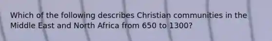 Which of the following describes Christian communities in the Middle East and North Africa from 650 to 1300?