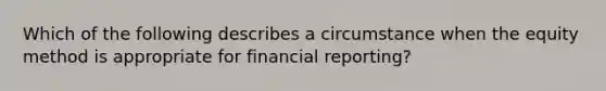 Which of the following describes a circumstance when the equity method is appropriate for financial reporting?