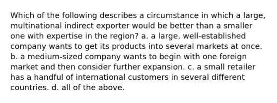 Which of the following describes a circumstance in which a large, multinational indirect exporter would be better than a smaller one with expertise in the region? a. a large, well-established company wants to get its products into several markets at once. b. a medium-sized company wants to begin with one foreign market and then consider further expansion. c. a small retailer has a handful of international customers in several different countries. d. all of the above.