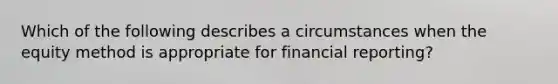 Which of the following describes a circumstances when the equity method is appropriate for financial reporting?