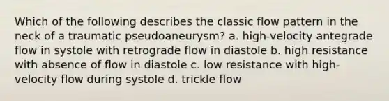 Which of the following describes the classic flow pattern in the neck of a traumatic pseudoaneurysm? a. high-velocity antegrade flow in systole with retrograde flow in diastole b. high resistance with absence of flow in diastole c. low resistance with high-velocity flow during systole d. trickle flow