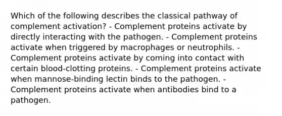 Which of the following describes the classical pathway of complement activation? - Complement proteins activate by directly interacting with the pathogen. - Complement proteins activate when triggered by macrophages or neutrophils. - Complement proteins activate by coming into contact with certain blood-clotting proteins. - Complement proteins activate when mannose-binding lectin binds to the pathogen. - Complement proteins activate when antibodies bind to a pathogen.