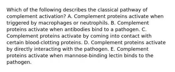 Which of the following describes the classical pathway of complement activation? A. Complement proteins activate when triggered by macrophages or neutrophils. B. Complement proteins activate when antibodies bind to a pathogen. C. Complement proteins activate by coming into contact with certain blood-clotting proteins. D. Complement proteins activate by directly interacting with the pathogen. E. Complement proteins activate when mannose-binding lectin binds to the pathogen.