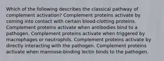 Which of the following describes the classical pathway of complement activation? Complement proteins activate by coming into contact with certain blood-clotting proteins. Complement proteins activate when antibodies bind to a pathogen. Complement proteins activate when triggered by macrophages or neutrophils. Complement proteins activate by directly interacting with the pathogen. Complement proteins activate when mannose-binding lectin binds to the pathogen.