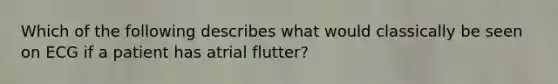 Which of the following describes what would classically be seen on ECG if a patient has atrial flutter?