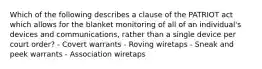 Which of the following describes a clause of the PATRIOT act which allows for the blanket monitoring of all of an individual's devices and communications, rather than a single device per court order? - Covert warrants - Roving wiretaps - Sneak and peek warrants - Association wiretaps