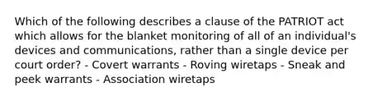 Which of the following describes a clause of the PATRIOT act which allows for the blanket monitoring of all of an individual's devices and communications, rather than a single device per court order? - Covert warrants - Roving wiretaps - Sneak and peek warrants - Association wiretaps