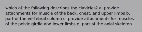 which of the following describes the clavicles? a. provide attachments for muscle of the back, chest, and upper limbs b. part of the vertebral column c. provide attachments for muscles of the pelvic girdle and lower limbs d. part of the axial skeleton