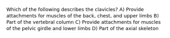 Which of the following describes the clavicles? A) Provide attachments for muscles of the back, chest, and upper limbs B) Part of the vertebral column C) Provide attachments for muscles of the pelvic girdle and lower limbs D) Part of the axial skeleton