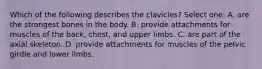 Which of the following describes the clavicles? Select one: A. are the strongest bones in the body. B. provide attachments for muscles of the back, chest, and upper limbs. C. are part of the axial skeleton. D. provide attachments for muscles of the pelvic girdle and lower limbs.