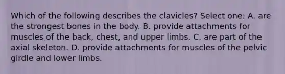 Which of the following describes the clavicles? Select one: A. are the strongest bones in the body. B. provide attachments for muscles of the back, chest, and upper limbs. C. are part of the axial skeleton. D. provide attachments for muscles of the pelvic girdle and lower limbs.