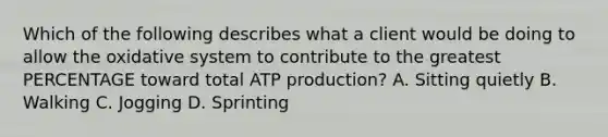 Which of the following describes what a client would be doing to allow the oxidative system to contribute to the greatest PERCENTAGE toward total ATP production? A. Sitting quietly B. Walking C. Jogging D. Sprinting