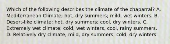 Which of the following describes the climate of the chaparral? A. Mediterranean Climate; hot, dry summers; mild, wet winters. B. Desert-like climate; hot, dry summers; cool, dry winters. C. Extremely wet climate; cold, wet winters, cool, rainy summers. D. Relatively dry climate; mild, dry summers; cold, dry winters.