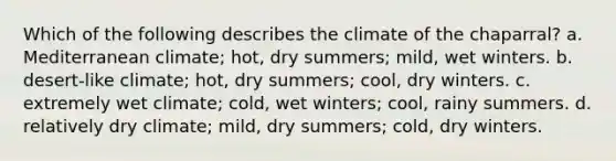 Which of the following describes the climate of the chaparral? a. Mediterranean climate; hot, dry summers; mild, wet winters. b. desert-like climate; hot, dry summers; cool, dry winters. c. extremely wet climate; cold, wet winters; cool, rainy summers. d. relatively dry climate; mild, dry summers; cold, dry winters.