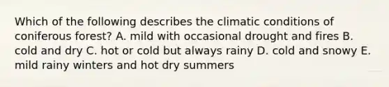 Which of the following describes the climatic conditions of coniferous forest? A. mild with occasional drought and fires B. cold and dry C. hot or cold but always rainy D. cold and snowy E. mild rainy winters and hot dry summers