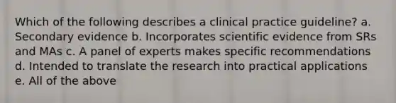 Which of the following describes a clinical practice guideline? a. Secondary evidence b. Incorporates scientific evidence from SRs and MAs c. A panel of experts makes specific recommendations d. Intended to translate the research into practical applications e. All of the above