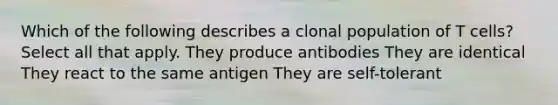 Which of the following describes a clonal population of T cells? Select all that apply. They produce antibodies They are identical They react to the same antigen They are self-tolerant