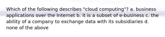 Which of the following describes "cloud computing"? a. business applications over the Internet b. it is a subset of e-business c. the ability of a company to exchange data with its subsidiaries d. none of the above