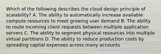 Which of the following describes the cloud design principle of scalability? A. The ability to automatically increase available compute resources to meet growing user demand B. The ability to route incoming client requests between multiple application servers C. The ability to segment physical resources into multiple virtual partitions D. The ability to reduce production costs by spreading capital expenses across many accounts