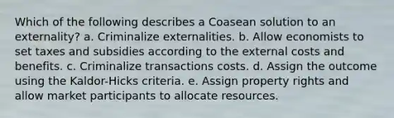 Which of the following describes a Coasean solution to an externality? a. Criminalize externalities. b. Allow economists to set taxes and subsidies according to the external costs and benefits. c. Criminalize transactions costs. d. Assign the outcome using the Kaldor-Hicks criteria. e. Assign property rights and allow market participants to allocate resources.