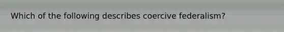 Which of the following describes coercive federalism?