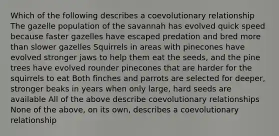 Which of the following describes a coevolutionary relationship The gazelle population of the savannah has evolved quick speed because faster gazelles have escaped predation and bred more than slower gazelles Squirrels in areas with pinecones have evolved stronger jaws to help them eat the seeds, and the pine trees have evolved rounder pinecones that are harder for the squirrels to eat Both finches and parrots are selected for deeper, stronger beaks in years when only large, hard seeds are available All of the above describe coevolutionary relationships None of the above, on its own, describes a coevolutionary relationship