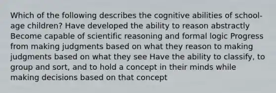 Which of the following describes the cognitive abilities of school-age children? Have developed the ability to reason abstractly Become capable of scientific reasoning and formal logic Progress from making judgments based on what they reason to making judgments based on what they see Have the ability to classify, to group and sort, and to hold a concept in their minds while making decisions based on that concept