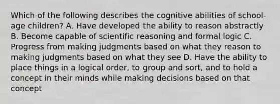 Which of the following describes the cognitive abilities of school-age children? A. Have developed the ability to reason abstractly B. Become capable of scientific reasoning and formal logic C. Progress from making judgments based on what they reason to making judgments based on what they see D. Have the ability to place things in a logical order, to group and sort, and to hold a concept in their minds while making decisions based on that concept