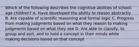 Which of the following describes the cognitive abilities of school-age children? A. Have developed the ability to reason abstractly B. Are capable of scientific reasoning and formal logic C. Progress from making judgments based on what they reason to making judgments based on what they see D. Are able to classify, to group and sort, and to hold a concept in their minds while making decisions based on that concept