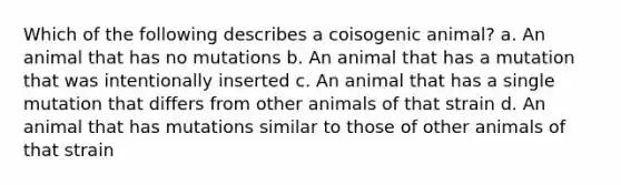 Which of the following describes a coisogenic animal? a. An animal that has no mutations b. An animal that has a mutation that was intentionally inserted c. An animal that has a single mutation that differs from other animals of that strain d. An animal that has mutations similar to those of other animals of that strain