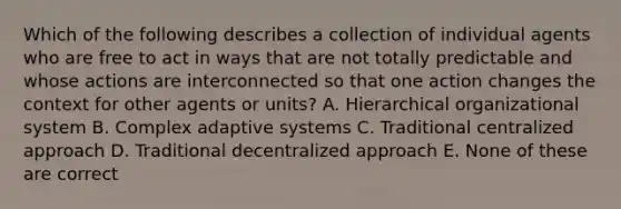 Which of the following describes a collection of individual agents who are free to act in ways that are not totally predictable and whose actions are interconnected so that one action changes the context for other agents or units? A. Hierarchical organizational system B. Complex adaptive systems C. Traditional centralized approach D. Traditional decentralized approach E. None of these are correct