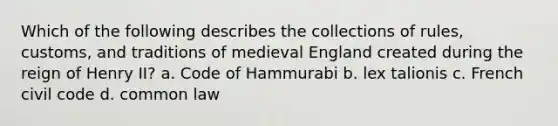 Which of the following describes the collections of rules, customs, and traditions of medieval England created during the reign of Henry II? a. Code of Hammurabi b. lex talionis c. French civil code d. common law