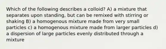 Which of the following describes a colloid? A) a mixture that separates upon standing, but can be remixed with stirring or shaking B) a homogenous mixture made from very small particles c) a homogenous mixture made from larger particles d) a dispersion of large particles evenly distributed through a mixture