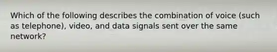 Which of the following describes the combination of voice (such as telephone), video, and data signals sent over the same network?