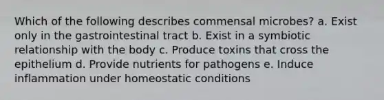 Which of the following describes commensal microbes? a. Exist only in the gastrointestinal tract b. Exist in a symbiotic relationship with the body c. Produce toxins that cross the epithelium d. Provide nutrients for pathogens e. Induce inflammation under homeostatic conditions