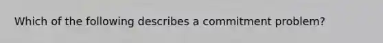 Which of the following describes a commitment problem?