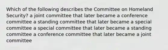 Which of the following describes the Committee on Homeland Security? a joint committee that later became a conference committee a standing committee that later became a special committee a special committee that later became a standing committee a conference committee that later became a joint committee