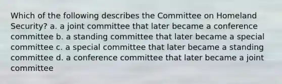 Which of the following describes the Committee on Homeland Security? a. a joint committee that later became a conference committee b. a standing committee that later became a special committee c. a special committee that later became a standing committee d. a conference committee that later became a joint committee