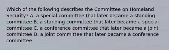 Which of the following describes the Committee on Homeland Security? A. a special committee that later became a standing committee B. a standing committee that later became a special committee C. a conference committee that later became a joint committee D. a joint committee that later became a conference committee